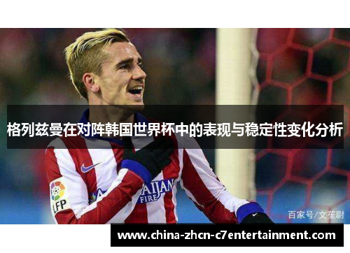 格列兹曼在对阵韩国世界杯中的表现与稳定性变化分析 格列兹曼在对阵韩国世界杯中的表现与稳定性变化分析