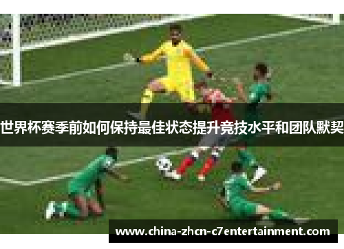 世界杯赛季前如何保持最佳状态提升竞技水平和团队默契 世界杯赛季前如何保持最佳状态提升竞技水平和团队默契