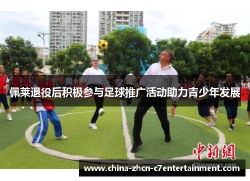 佩莱退役后积极参与足球推广活动助力青少年发展 佩莱退役后积极参与足球推广活动助力青少年发展