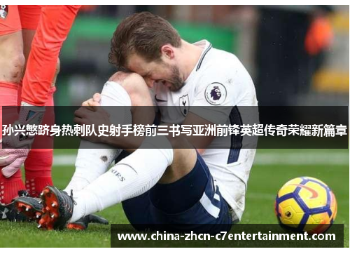 孙兴慜跻身热刺队史射手榜前三书写亚洲前锋英超传奇荣耀新篇章