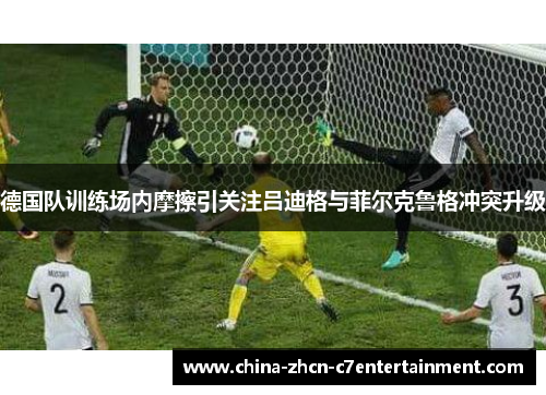 德国队训练场内摩擦引关注吕迪格与菲尔克鲁格冲突升级