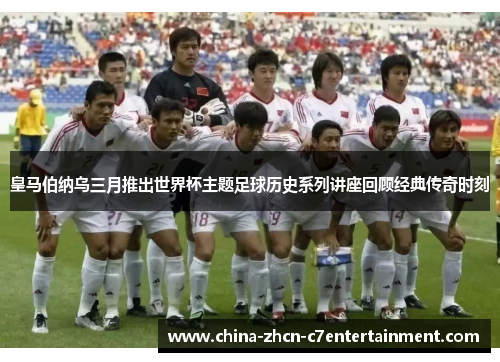 皇马伯纳乌三月推出世界杯主题足球历史系列讲座回顾经典传奇时刻