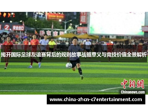 揭开国际足球友谊赛背后的规则故事战略意义与竞技价值全景解析