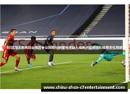 欧冠淘汰赛两回合博弈争议回顾与新援快速融入成焦点延续球队格局变化观察