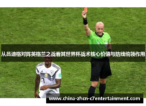 从吕迪格对阵英格兰之战看其世界杯战术核心价值与防线统领作用