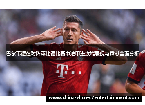 巴尔韦德在对阵莱比锡比赛中法甲进攻端表现与贡献全面分析