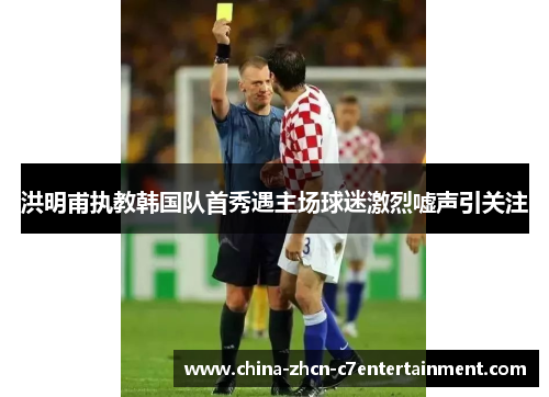 洪明甫执教韩国队首秀遇主场球迷激烈嘘声引关注