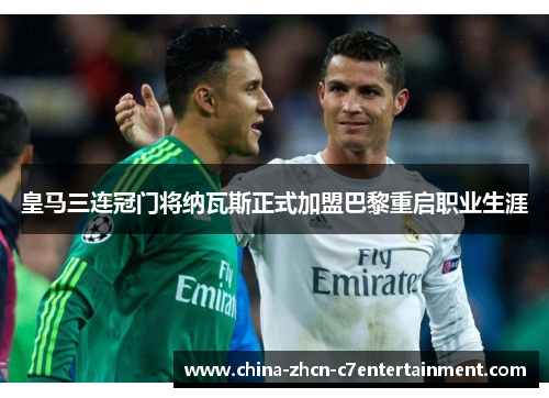 皇马三连冠门将纳瓦斯正式加盟巴黎重启职业生涯